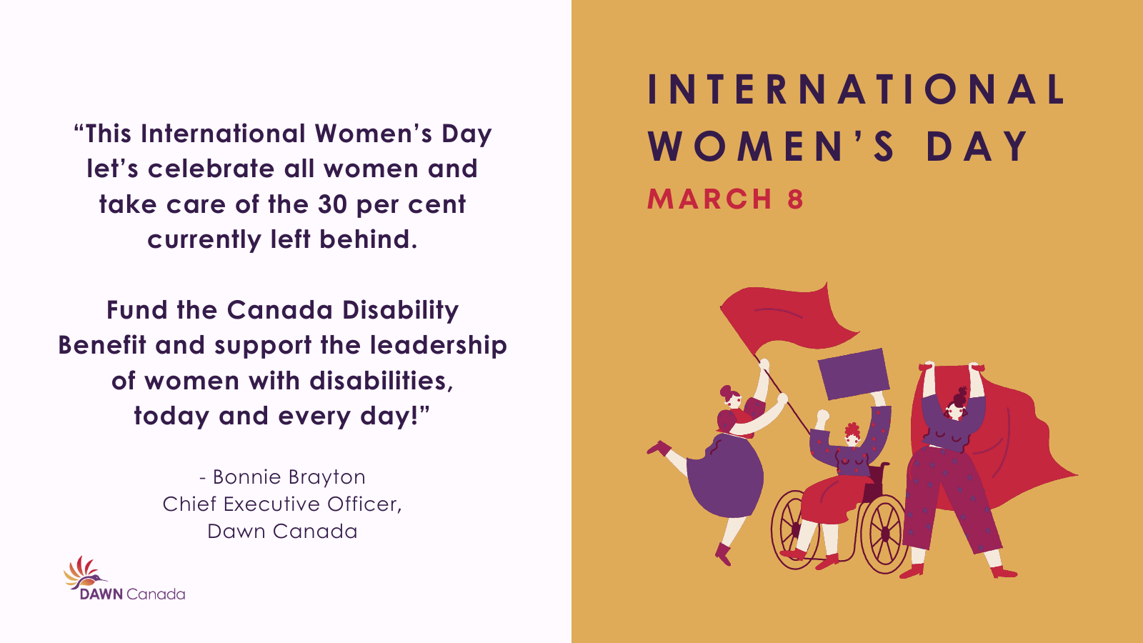 Graphic of women living with disability along with a quote from Bonnie Brayton, CEO of DAWN Canada: "This International Women’s Day let’s celebrate all women and take care of the 30 per cent currently left behind. Fund the Canada Disability Benefit and support the leadership of women with disabilities, today and every day!" 